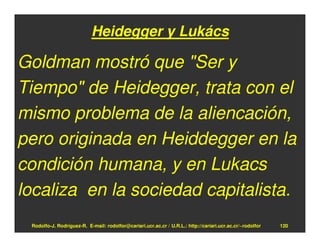 Heidegger y Lukács

Goldman mostró que "Ser y
Tiempo" de Heidegger, trata con el
mismo problema de la aliencación,
pero originada en Heiddegger en la
condición humana, y en Lukacs
localiza en la sociedad capitalista.
 Rodolfo-J. Rodríguez-R. E-mail: rodolfor@cariari.ucr.ac.cr / U.R.L.: http://cariari.ucr.ac.cr/~rodolfor   120
 