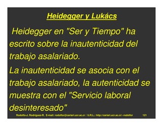 Heidegger y Lukács

 Heidegger en "Ser y Tiempo" ha
escrito sobre la inautenticidad del
trabajo asalariado.
La inautenticidad se asocia con el
trabajo asalariado, la autenticidad se
muestra con el "Servicio laboral
desinteresado"
 Rodolfo-J. Rodríguez-R. E-mail: rodolfor@cariari.ucr.ac.cr / U.R.L.: http://cariari.ucr.ac.cr/~rodolfor   121
 