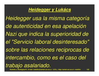 Heidegger y Lukács

Heidegger usa la misma categoría
de autenticidad en esa apelación
Nazi que indica la superioridad de
el "Servicio laboral desinteresado"
sobre las relaciones reciprocas de
intercambio, como es el caso del
trabajo asalariado.
 Rodolfo-J. Rodríguez-R. E-mail: rodolfor@cariari.ucr.ac.cr / U.R.L.: http://cariari.ucr.ac.cr/~rodolfor   122
 