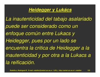 Heidegger y Lukács

La inautenticidad del tabajo asalariado
puede ser considerado como un
enfoque común entre Lukacs y
Heidegger, pues por un lado se
encuentra la critica de Heidegger a la
inautenticidad y por otra a la Lukacs a
la reificación.
  Rodolfo-J. Rodríguez-R. E-mail: rodolfor@cariari.ucr.ac.cr / U.R.L.: http://cariari.ucr.ac.cr/~rodolfor   123
 