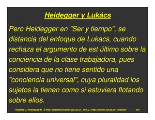 Heidegger y Lukács
Pero Heidegger en "Ser y tiempo", se
distancia del enfoque de Lukacs, cuando
rechaza el argumento de est último sobre la
conciencia de la clase trabajadora, pues
considera que no tiene sentido una
"conciencia universal", cuya pluralidad los
sujetos la tienen como si estuviera flotando
sobre ellos.
  Rodolfo-J. Rodríguez-R. E-mail: rodolfor@cariari.ucr.ac.cr / U.R.L.: http://cariari.ucr.ac.cr/~rodolfor   124
 