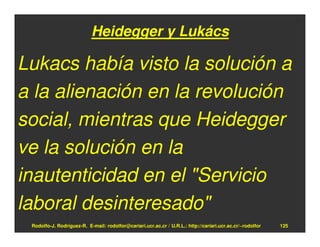 Heidegger y Lukács

Lukacs había visto la solución a
a la alienación en la revolución
social, mientras que Heidegger
ve la solución en la
inautenticidad en el "Servicio
laboral desinteresado"
 Rodolfo-J. Rodríguez-R. E-mail: rodolfor@cariari.ucr.ac.cr / U.R.L.: http://cariari.ucr.ac.cr/~rodolfor   125
 