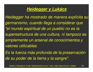 Heidegger y Lukács
Heidegger ha mostrado de manera explícita su
germanismo, cuando llega a considerar que
"el mundo espiritual de un pueblo no es la
superestructura de una cultura, ni tampoco es
simplemente un arsenal de conocimientos y
valores utilizables.
Es la fuerza más profunda de la preservación
de su poder de la tierra y la sangre".
  Rodolfo-J. Rodríguez-R. E-mail: rodolfor@cariari.ucr.ac.cr / U.R.L.: http://cariari.ucr.ac.cr/~rodolfor   126
 