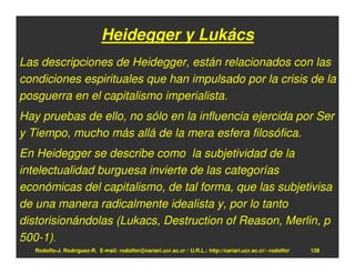 Heidegger y Lukács
Las descripciones de Heidegger, están relacionados con las
condiciones espirituales que han impulsado por la crisis de la
posguerra en el capitalismo imperialista.
Hay pruebas de ello, no sólo en la influencia ejercida por Ser
y Tiempo, mucho más allá de la mera esfera filosófica.
En Heidegger se describe como la subjetividad de la
intelectualidad burguesa invierte de las categorías
económicas del capitalismo, de tal forma, que las subjetivisa
de una manera radicalmente idealista y, por lo tanto
distorisionándolas (Lukacs, Destruction of Reason, Merlin, p
500-1).
   Rodolfo-J. Rodríguez-R. E-mail: rodolfor@cariari.ucr.ac.cr / U.R.L.: http://cariari.ucr.ac.cr/~rodolfor   128
 