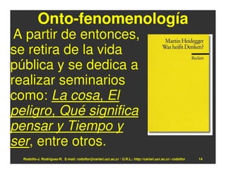 Onto-fenomenología
 A partir de entonces,
se retira de la vida
pública y se dedica a
realizar seminarios
como: La cosa, El
peligro, Qué significa
pensar y Tiempo y
ser, entre otros.
  Rodolfo-J. Rodríguez-R. E-mail: rodolfor@cariari.ucr.ac.cr / U.R.L.: http://cariari.ucr.ac.cr/~rodolfor   14
 
