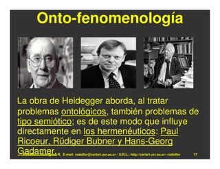 Onto-fenomenología




La obra de Heidegger aborda, al tratar
problemas ontológicos, también problemas de
tipo semiótico; es de este modo que influye
directamente en los hermenéuticos: Paul
Ricoeur, Rüdiger Bubner y Hans-Georg
Gadamer.
 Rodolfo-J. Rodríguez-R. E-mail: rodolfor@cariari.ucr.ac.cr / U.R.L.: http://cariari.ucr.ac.cr/~rodolfor   17
 