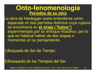 Onto-fenomenología
              Períodos de su obra
La obra de Heidegger suele entenderse como
 separada en dos períodos distintos cuya ruptura
 se encontraría en el viraje ("Kehre")
 experimentado por su enfoque filosófico, por lo
 que es habitual hablar de dos etapas o
 momentos en su pensamiento:

1)Búqueda de Ser de Tiempo

2)Búsqueda de los Tiempos del Ser
   Rodolfo-J. Rodríguez-R. E-mail: rodolfor@cariari.ucr.ac.cr / U.R.L.: http://cariari.ucr.ac.cr/~rodolfor   18
 