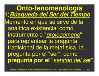 Onto-fenomenología
1)Búsqueda del Ser del Tiempo
Momento en que se sirve de la
 analítica existencial como
 instrumento o "prolegómeno"
 para replantear la pregunta
 tradicional de la metafísica, la
 pregunta por el "ser", como
 pregunta por el "sentido del ser".
  Rodolfo-J. Rodríguez-R. E-mail: rodolfor@cariari.ucr.ac.cr / U.R.L.: http://cariari.ucr.ac.cr/~rodolfor   19
 