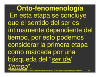 Onto-fenomenología
 En esta etapa se concluye
que el sentido del ser es
íntimamente dependiente del
tiempo, por esto podemos
considerar la primera etapa
como marcada por una
búsqueda del "ser del
tiempo".
Rodolfo-J. Rodríguez-R. E-mail: rodolfor@cariari.ucr.ac.cr / U.R.L.: http://cariari.ucr.ac.cr/~rodolfor   20
 