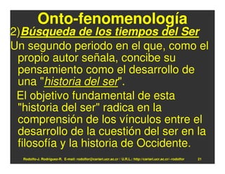 Onto-fenomenología
2)Búsqueda de los tiempos del Ser
Un segundo periodo en el que, como el
 propio autor señala, concibe su
 pensamiento como el desarrollo de
 una "historia del ser".
 El objetivo fundamental de esta
 "historia del ser" radica en la
 comprensión de los vínculos entre el
 desarrollo de la cuestión del ser en la
 filosofía y la historia de Occidente.
  Rodolfo-J. Rodríguez-R. E-mail: rodolfor@cariari.ucr.ac.cr / U.R.L.: http://cariari.ucr.ac.cr/~rodolfor   21
 