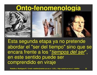 Onto-fenomenología



Esta segunda etapa ya no pretende
abordar el "ser del tiempo" sino que se
encara frente a los "tiempos del ser",
en este sentido puede ser
comprendido en viraje
 Rodolfo-J. Rodríguez-R. E-mail: rodolfor@cariari.ucr.ac.cr / U.R.L.: http://cariari.ucr.ac.cr/~rodolfor   22
 