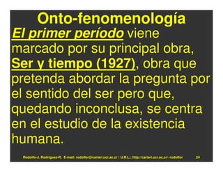 Onto-fenomenología
El primer período viene
marcado por su principal obra,
Ser y tiempo (1927), obra que
pretenda abordar la pregunta por
el sentido del ser pero que,
quedando inconclusa, se centra
en el estudio de la existencia
humana.
 Rodolfo-J. Rodríguez-R. E-mail: rodolfor@cariari.ucr.ac.cr / U.R.L.: http://cariari.ucr.ac.cr/~rodolfor   24
 