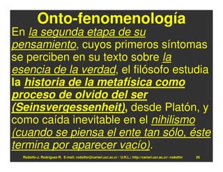 Onto-fenomenología
En la segunda etapa de su
pensamiento, cuyos primeros síntomas
se perciben en su texto sobre la
esencia de la verdad, el filósofo estudia
la historia de la metafísica como
proceso de olvido del ser
(Seinsvergessenheit), desde Platón, y
como caída inevitable en el nihilismo
(cuando se piensa el ente tan sólo, éste
termina por aparecer vacío).
  Rodolfo-J. Rodríguez-R. E-mail: rodolfor@cariari.ucr.ac.cr / U.R.L.: http://cariari.ucr.ac.cr/~rodolfor   26
 