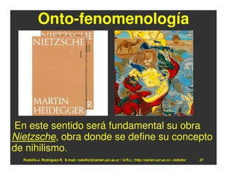 Onto-fenomenología




En este sentido será fundamental su obra
Nietzsche, obra donde se define su concepto
de nihilismo.
  Rodolfo-J. Rodríguez-R. E-mail: rodolfor@cariari.ucr.ac.cr / U.R.L.: http://cariari.ucr.ac.cr/~rodolfor   27
 