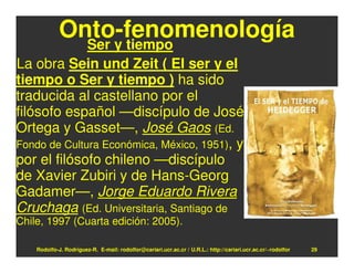 Onto-fenomenología
              Ser y tiempo
La obra Sein und Zeit ( El ser y el
tiempo o Ser y tiempo ) ha sido
traducida al castellano por el
filósofo español —discípulo de José
Ortega y Gasset—, José Gaos (Ed.
Fondo de Cultura Económica, México, 1951), y
por el filósofo chileno —discípulo
de Xavier Zubiri y de Hans-Georg
Gadamer—, Jorge Eduardo Rivera
Cruchaga (Ed. Universitaria, Santiago de
Chile, 1997 (Cuarta edición: 2005).

    Rodolfo-J. Rodríguez-R. E-mail: rodolfor@cariari.ucr.ac.cr / U.R.L.: http://cariari.ucr.ac.cr/~rodolfor   29
 