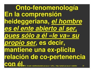 Onto-fenomenología
En la comprensión
heideggeriana, el hombre
es el ente abierto al ser,
pues sólo a él «le va» su
propio ser, es decir,
mantiene una ex-plicita
relación de co-pertenencia
con él.
 Rodolfo-J. Rodríguez-R. E-mail: rodolfor@cariari.ucr.ac.cr / U.R.L.: http://cariari.ucr.ac.cr/~rodolfor   31
 