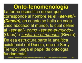Onto-fenomenología
La forma específica de ser que
corresponde al hombre es el «ser-ahí»
(Dasein), en cuanto se halla en cada
caso abocado al mundo, lo cual define
al «ser-ahí» como «ser-en-el-mundo»
(Gaos) o «estar-en-el-mundo» (Rivera).
De esa estructura parte la analítica
existencial del Dasein, que en Ser y
Tiempo juega el papel de ontología
fundamental.
  Rodolfo-J. Rodríguez-R. E-mail: rodolfor@cariari.ucr.ac.cr / U.R.L.: http://cariari.ucr.ac.cr/~rodolfor   32
 