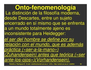 Onto-fenomenología
 La distinción de la filosofía moderna,
desde Descartes, entre un sujeto
encerrado en sí mismo que se enfrenta
a un mundo totalmente ajeno es
inconsistente para Heidegger:
el ser del hombre se define por su
relación con el mundo, que es además
práctica («ser-a-la-mano»)
(Zuhandensein) antes que teórica («ser
ante-los-ojos»)(Vorhandensein).
  Rodolfo-J. Rodríguez-R. E-mail: rodolfor@cariari.ucr.ac.cr / U.R.L.: http://cariari.ucr.ac.cr/~rodolfor   33
 