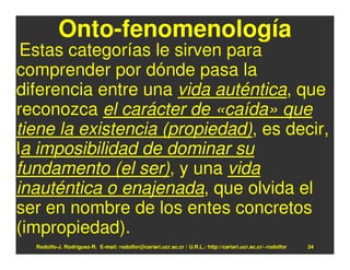 Onto-fenomenología
 Estas categorías le sirven para
comprender por dónde pasa la
diferencia entre una vida auténtica, que
reconozca el carácter de «caída» que
tiene la existencia (propiedad), es decir,
la imposibilidad de dominar su
fundamento (el ser), y una vida
inauténtica o enajenada, que olvida el
ser en nombre de los entes concretos
(impropiedad).
  Rodolfo-J. Rodríguez-R. E-mail: rodolfor@cariari.ucr.ac.cr / U.R.L.: http://cariari.ucr.ac.cr/~rodolfor   34
 