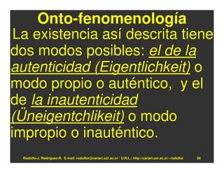 Onto-fenomenología
 La existencia así descrita tiene
dos modos posibles: el de la
autenticidad (Eigentlichkeit) o
modo propio o auténtico, y el
de la inautenticidad
(Üneigentchlikeit) o modo
impropio o inauténtico.
  Rodolfo-J. Rodríguez-R. E-mail: rodolfor@cariari.ucr.ac.cr / U.R.L.: http://cariari.ucr.ac.cr/~rodolfor   35
 