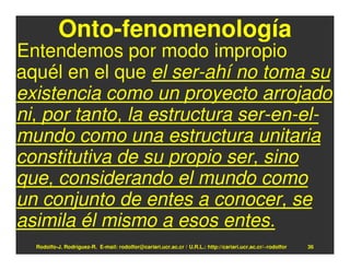 Onto-fenomenología
Entendemos por modo impropio
aquél en el que el ser-ahí no toma su
existencia como un proyecto arrojado
ni, por tanto, la estructura ser-en-el-
mundo como una estructura unitaria
constitutiva de su propio ser, sino
que, considerando el mundo como
un conjunto de entes a conocer, se
asimila él mismo a esos entes.
  Rodolfo-J. Rodríguez-R. E-mail: rodolfor@cariari.ucr.ac.cr / U.R.L.: http://cariari.ucr.ac.cr/~rodolfor   36
 