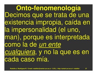Onto-fenomenología
Decimos que se trata de una
existencia impropia, caída en
la impersonalidad (el uno,
man), porque es interpretada
como la de un ente
cualquiera, y no la que es en
cada caso mía.
 Rodolfo-J. Rodríguez-R. E-mail: rodolfor@cariari.ucr.ac.cr / U.R.L.: http://cariari.ucr.ac.cr/~rodolfor   37
 
