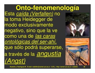 Onto-fenomenología
Esta caída (Verfallen) no
la toma Heidegger de
modo exclusivamente
negativo, sino que la ve
como una de las caras
ontológicas del ser-ahí,
que sólo podrá superarse,
a través de la angustia
(Angst)
  Rodolfo-J. Rodríguez-R. E-mail: rodolfor@cariari.ucr.ac.cr / U.R.L.: http://cariari.ucr.ac.cr/~rodolfor   38
 