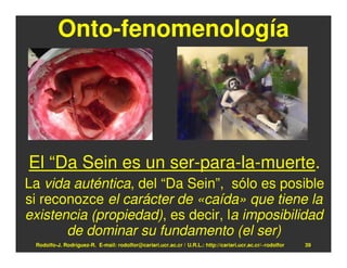 Onto-fenomenología




El “Da Sein es un ser-para-la-muerte.
La vida auténtica, del “Da Sein”, sólo es posible
si reconozce el carácter de «caída» que tiene la
existencia (propiedad), es decir, la imposibilidad
       de dominar su fundamento (el ser)
 Rodolfo-J. Rodríguez-R. E-mail: rodolfor@cariari.ucr.ac.cr / U.R.L.: http://cariari.ucr.ac.cr/~rodolfor   39
 