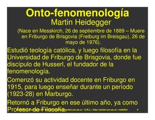 Onto-fenomenología
                                  Martin Heidegger
   (Nace en Messkirch, 26 de septiembre de 1889 – Muere
     en Friburgo de Brisgovia (Freiburg im Breisgau), 26 de
                        mayo de 1976).
Estudió teología católica, y luego filosofía en la
Universidad de Friburgo de Brisgovia, donde fue
discípulo de Husserl, el fundador de la
fenomenología.
Comenzó su actividad docente en Friburgo en
1915, para luego enseñar durante un período
(1923-28) en Marburgo.
Retornó a Friburgo en ese último año, ya como
Profesor de Filosofía.
   Rodolfo-J. Rodríguez-R. E-mail: rodolfor@cariari.ucr.ac.cr / U.R.L.: http://cariari.ucr.ac.cr/~rodolfor   4
 
