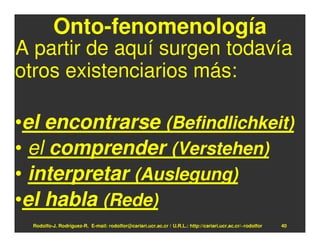 Onto-fenomenología
A partir de aquí surgen todavía
otros existenciarios más:

•el encontrarse (Befindlichkeit)
• el comprender (Verstehen)
• interpretar (Auslegung)
•el habla (Rede)
  Rodolfo-J. Rodríguez-R. E-mail: rodolfor@cariari.ucr.ac.cr / U.R.L.: http://cariari.ucr.ac.cr/~rodolfor   40
 