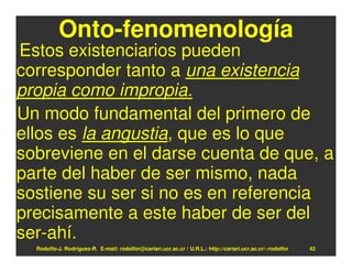 Onto-fenomenología
Estos existenciarios pueden
corresponder tanto a una existencia
propia como impropia.
Un modo fundamental del primero de
ellos es la angustia, que es lo que
sobreviene en el darse cuenta de que, a
parte del haber de ser mismo, nada
sostiene su ser si no es en referencia
precisamente a este haber de ser del
ser-ahí.
  Rodolfo-J. Rodríguez-R. E-mail: rodolfor@cariari.ucr.ac.cr / U.R.L.: http://cariari.ucr.ac.cr/~rodolfor   42
 