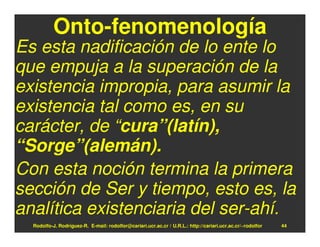 Onto-fenomenología
Es esta nadificación de lo ente lo
que empuja a la superación de la
existencia impropia, para asumir la
existencia tal como es, en su
carácter, de “cura”(latín),
“Sorge”(alemán).
Con esta noción termina la primera
sección de Ser y tiempo, esto es, la
analítica existenciaria del ser-ahí.
  Rodolfo-J. Rodríguez-R. E-mail: rodolfor@cariari.ucr.ac.cr / U.R.L.: http://cariari.ucr.ac.cr/~rodolfor   44
 