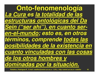Onto-fenomenología
La Cura es la totalidad de las
estructuras ontológicas del Da
Sein (“ser ahí”), en cuanto ser-
en-el-mundo; esto es, en otros
términos, comprende todas las
posibilidades de la existencia en
cuanto vinculadas con las cosas
de los otros hombres y
dominadas por la situación.
  Rodolfo-J. Rodríguez-R. E-mail: rodolfor@cariari.ucr.ac.cr / U.R.L.: http://cariari.ucr.ac.cr/~rodolfor   45
 