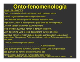 Onto-fenomenología
Higinio, fábula CCXX
Cura cum quendam fluuium transiret, uidit cretosum lutum,
sustulit cogitabunda et coepit fingere hominem.
Dum deliberat secum quidnam fecisset, interuenit Iouis;
rogat eum Cura ut ei dare spiritum, quod facile ab Ioue impetrauit.
Cui cum uellet Cura nomen suum imponere,
Iouis prohibuit suumque nomen ei dandum esse dixit.
Dum de nomine Cura et Iouis disceptarent, surrexit et Tellus
suumque nomen ei imponi debere dicebat, quandoquidem corpus suum
praebuisset. Sumpserunt Saturnum iudicem; quibus Saturnus secus uidetur
iudicasse:
‘Tu Iouis quoniam spiritum dedisti …….
………………………………………………..Corpus recipito.
Cura quoniam prima eum finxit, quamdiu uixerit Cura eum possideat;
sed quoniam de nomine eius controuersia est,
homo uocetur quoniam ex humo uidetur esse factus.
     Rodolfo-J. Rodríguez-R. E-mail: rodolfor@cariari.ucr.ac.cr / U.R.L.: http://cariari.ucr.ac.cr/~rodolfor   49
 