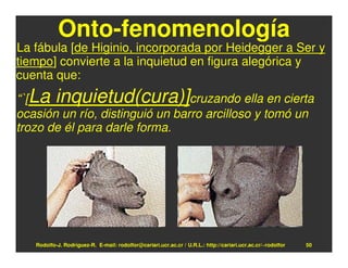 Onto-fenomenología
La fábula [de Higinio, incorporada por Heidegger a Ser y
tiempo] convierte a la inquietud en figura alegórica y
cuenta que:
“`[La inquietud(cura)]cruzando ella en cierta
ocasión un río, distinguió un barro arcilloso y tomó un
trozo de él para darle forma.




   Rodolfo-J. Rodríguez-R. E-mail: rodolfor@cariari.ucr.ac.cr / U.R.L.: http://cariari.ucr.ac.cr/~rodolfor   50
 