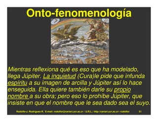 Onto-fenomenología




Mientras reflexiona qué es eso que ha modelado,
llega Júpiter. La inquietud (Cura)le pide que infunda
espíritu a su imagen de arcilla y Júpiter así lo hace
enseguida. Ella quiere también darle su propio
nombre a su obra; pero eso lo prohíbe Júpiter, que
insiste en que el nombre que le sea dado sea el suyo.
   Rodolfo-J. Rodríguez-R. E-mail: rodolfor@cariari.ucr.ac.cr / U.R.L.: http://cariari.ucr.ac.cr/~rodolfor   51
 