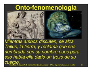 Onto-fenomenología




Mientras ambos discuten, se alza
Tellus, la tierra, y reclama que sea
nombrada con su nombre pues para
eso había ella dado un trozo de su
cuerpo.
  Rodolfo-J. Rodríguez-R. E-mail: rodolfor@cariari.ucr.ac.cr / U.R.L.: http://cariari.ucr.ac.cr/~rodolfor   52
 