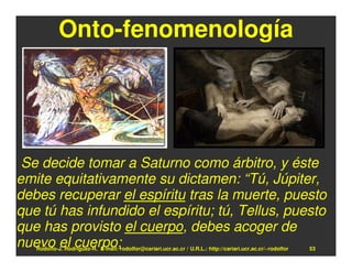 Onto-fenomenología




 Se decide tomar a Saturno como árbitro, y éste
emite equitativamente su dictamen: “Tú, Júpiter,
debes recuperar el espíritu tras la muerte, puesto
que tú has infundido el espíritu; tú, Tellus, puesto
que has provisto el cuerpo, debes acoger de
nuevo el cuerpo;
   Rodolfo-J. Rodríguez-R. E-mail: rodolfor@cariari.ucr.ac.cr / U.R.L.: http://cariari.ucr.ac.cr/~rodolfor   53
 