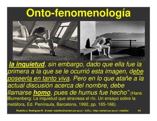 Onto-fenomenología



 la inquietud, sin embargo, dado que ella fue la
primera a la que se le ocurrió esta imagen, debe
poseerla en tanto viva. Pero en lo que atañe a la
actual discusión acerca del nombre, debe
llamarse homo, pues de humus fue hecho” (Hans
Blumenberg: La inquietud que atraviesa el río. Un ensayo sobre la
metáfora, Ed. Península, Barcelona, 1992, pp. 165-166).
    Rodolfo-J. Rodríguez-R. E-mail: rodolfor@cariari.ucr.ac.cr / U.R.L.: http://cariari.ucr.ac.cr/~rodolfor   54
 