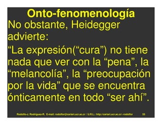 Onto-fenomenología
No obstante, Heidegger
advierte:
“La expresión(“cura”) no tiene
nada que ver con la “pena”, la
“melancolía”, la “preocupación
por la vida” que se encuentra
ónticamente en todo “ser ahí”.
 Rodolfo-J. Rodríguez-R. E-mail: rodolfor@cariari.ucr.ac.cr / U.R.L.: http://cariari.ucr.ac.cr/~rodolfor   55
 