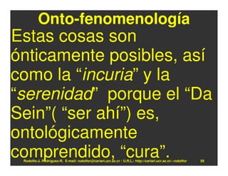 Onto-fenomenología
Estas cosas son
ónticamente posibles, así
como la “incuria” y la
“serenidad” porque el “Da
Sein”( “ser ahí”) es,
ontológicamente
comprendido, “cura”.
 Rodolfo-J. Rodríguez-R. E-mail: rodolfor@cariari.ucr.ac.cr / U.R.L.: http://cariari.ucr.ac.cr/~rodolfor   56
 