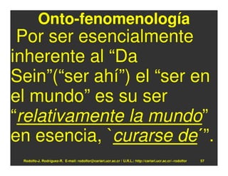 Onto-fenomenología
 Por ser esencialmente
inherente al “Da
Sein”(“ser ahí”) el “ser en
el mundo” es su ser
“relativamente la mundo”
en esencia, `curarse de´”.
 Rodolfo-J. Rodríguez-R. E-mail: rodolfor@cariari.ucr.ac.cr / U.R.L.: http://cariari.ucr.ac.cr/~rodolfor   57
 