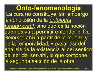 Onto-fenomenología
 La cura no constituye, sin embargo,
la conclusión de la ontología
fundamental, sino que es la noción
que nos va a permitir entender el Da
Sein(ser-ahí) a partir de la muerte y
de la temporalidad, y pasar así del
análisis de la existencia al del sentido
del ser del ser-ahí, lo que compone
la segunda sección de la obra.
  Rodolfo-J. Rodríguez-R. E-mail: rodolfor@cariari.ucr.ac.cr / U.R.L.: http://cariari.ucr.ac.cr/~rodolfor   58
 