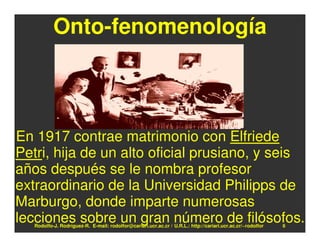 Onto-fenomenología



En 1917 contrae matrimonio con Elfriede
Petri, hija de un alto oficial prusiano, y seis
años después se le nombra profesor
extraordinario de la Universidad Philipps de
Marburgo, donde imparte numerosas
lecciones sobre un gran número de filósofos.
   Rodolfo-J. Rodríguez-R. E-mail: rodolfor@cariari.ucr.ac.cr / U.R.L.: http://cariari.ucr.ac.cr/~rodolfor   6
 