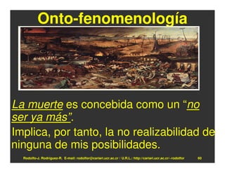 Onto-fenomenología




La muerte es concebida como un “no
ser ya más”.
Implica, por tanto, la no realizabilidad de
ninguna de mis posibilidades.
  Rodolfo-J. Rodríguez-R. E-mail: rodolfor@cariari.ucr.ac.cr / U.R.L.: http://cariari.ucr.ac.cr/~rodolfor   60
 
