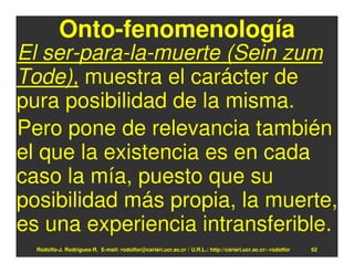 Onto-fenomenología
El ser-para-la-muerte (Sein zum
Tode), muestra el carácter de
pura posibilidad de la misma.
Pero pone de relevancia también
el que la existencia es en cada
caso la mía, puesto que su
posibilidad más propia, la muerte,
es una experiencia intransferible.
  Rodolfo-J. Rodríguez-R. E-mail: rodolfor@cariari.ucr.ac.cr / U.R.L.: http://cariari.ucr.ac.cr/~rodolfor   62
 