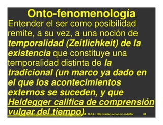 Onto-fenomenología
Entender el ser como posibilidad
remite, a su vez, a una noción de
temporalidad (Zeitlichkeit) de la
existencia que constituye una
temporalidad distinta de la
tradicional (un marco ya dado en
el que los acontecimientos
externos se suceden, y que
Heidegger califica de comprensión
vulgar del tiempo).
  Rodolfo-J. Rodríguez-R. E-mail: rodolfor@cariari.ucr.ac.cr / U.R.L.: http://cariari.ucr.ac.cr/~rodolfor   63
 