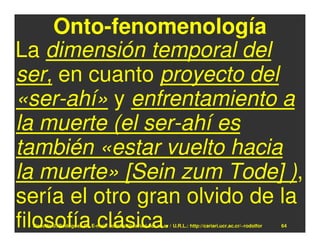 Onto-fenomenología
La dimensión temporal del
ser, en cuanto proyecto del
«ser-ahí» y enfrentamiento a
la muerte (el ser-ahí es
también «estar vuelto hacia
la muerte» [Sein zum Tode] ),
sería el otro gran olvido de la
filosofía clásica.
 Rodolfo-J. Rodríguez-R. E-mail: rodolfor@cariari.ucr.ac.cr / U.R.L.: http://cariari.ucr.ac.cr/~rodolfor   64
 