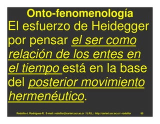 Onto-fenomenología
El esfuerzo de Heidegger
por pensar el ser como
relación de los entes en
el tiempo está en la base
del posterior movimiento
hermenéutico.
 Rodolfo-J. Rodríguez-R. E-mail: rodolfor@cariari.ucr.ac.cr / U.R.L.: http://cariari.ucr.ac.cr/~rodolfor   65
 