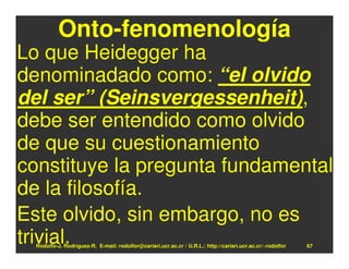 Onto-fenomenología
Lo que Heidegger ha
denominadado como: “el olvido
del ser” (Seinsvergessenheit),
debe ser entendido como olvido
de que su cuestionamiento
constituye la pregunta fundamental
de la filosofía.
Este olvido, sin embargo, no es
trivial.
  Rodolfo-J. Rodríguez-R. E-mail: rodolfor@cariari.ucr.ac.cr / U.R.L.: http://cariari.ucr.ac.cr/~rodolfor   67
 